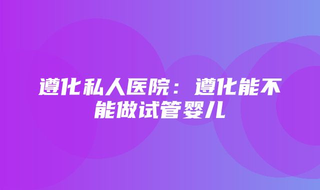 遵化私人医院：遵化能不能做试管婴儿