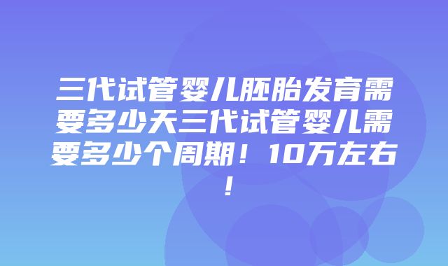 三代试管婴儿胚胎发育需要多少天三代试管婴儿需要多少个周期！10万左右！