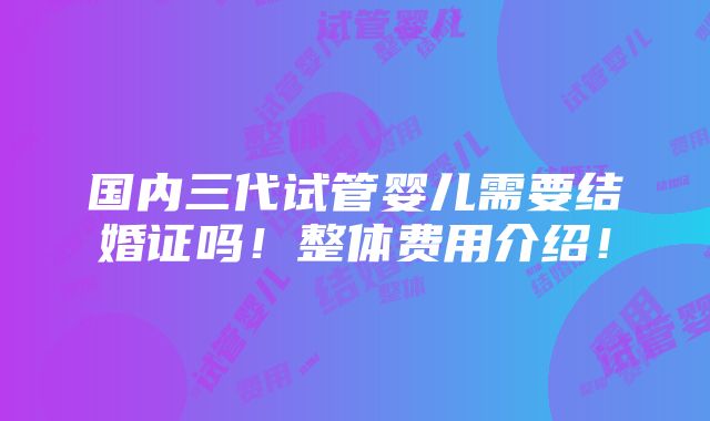 国内三代试管婴儿需要结婚证吗！整体费用介绍！