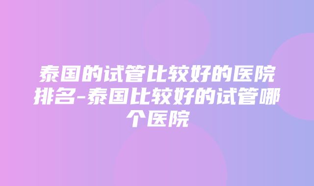 泰国的试管比较好的医院排名-泰国比较好的试管哪个医院