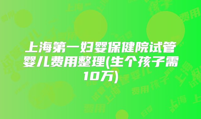 上海第一妇婴保健院试管婴儿费用整理(生个孩子需10万)