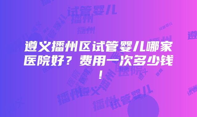 遵义播州区试管婴儿哪家医院好？费用一次多少钱！