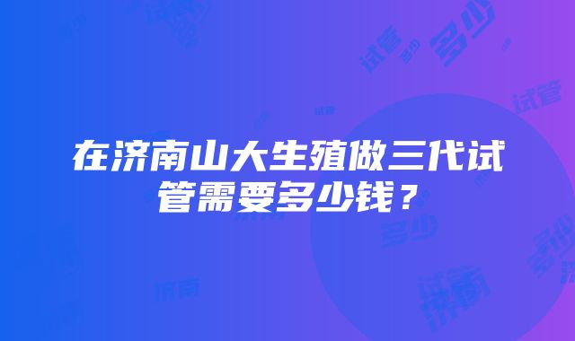 在济南山大生殖做三代试管需要多少钱？