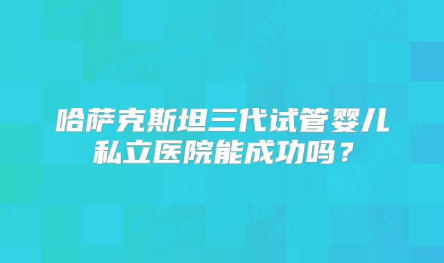 哈萨克斯坦三代试管婴儿私立医院能成功吗？