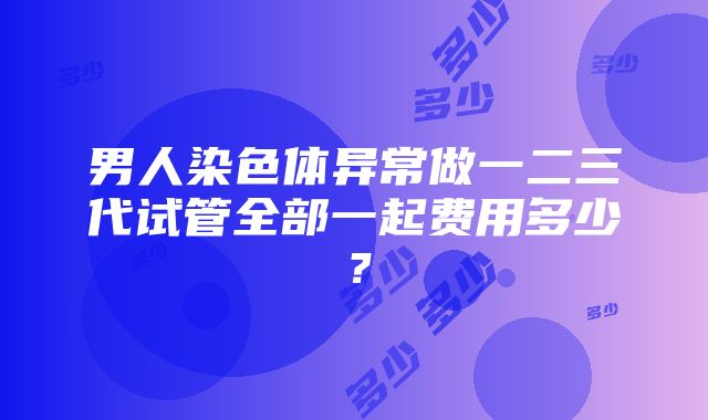 男人染色体异常做一二三代试管全部一起费用多少？