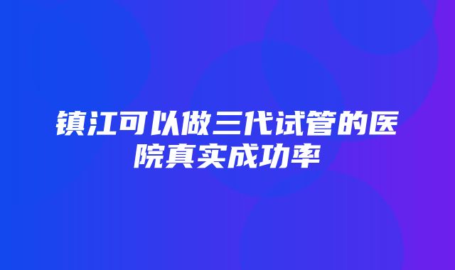 镇江可以做三代试管的医院真实成功率