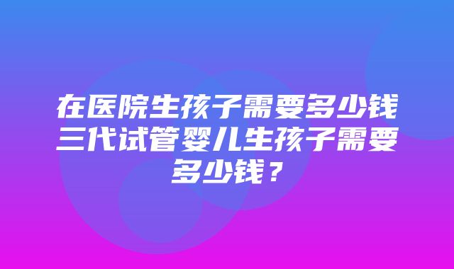 在医院生孩子需要多少钱三代试管婴儿生孩子需要多少钱？