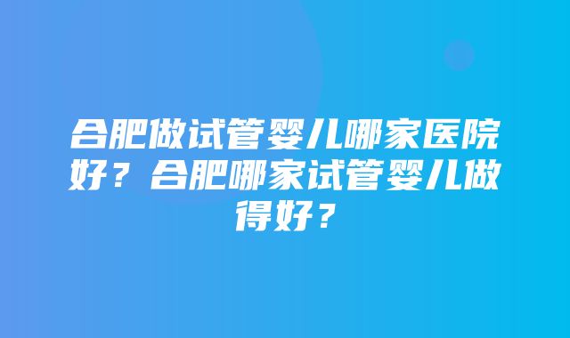 合肥做试管婴儿哪家医院好？合肥哪家试管婴儿做得好？