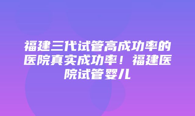 福建三代试管高成功率的医院真实成功率！福建医院试管婴儿