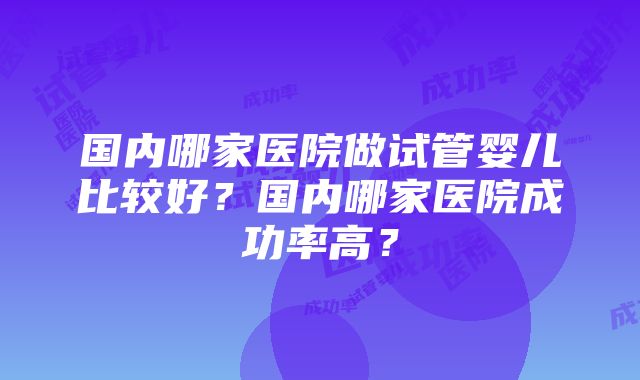 国内哪家医院做试管婴儿比较好？国内哪家医院成功率高？