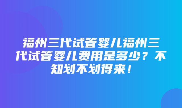 福州三代试管婴儿福州三代试管婴儿费用是多少？不知划不划得来！