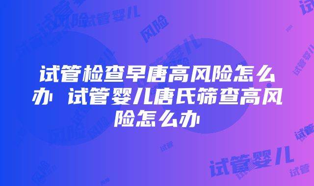 试管检查早唐高风险怎么办 试管婴儿唐氏筛查高风险怎么办