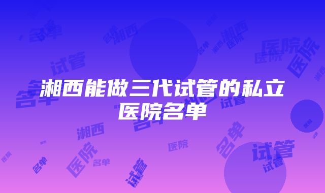 湘西能做三代试管的私立医院名单