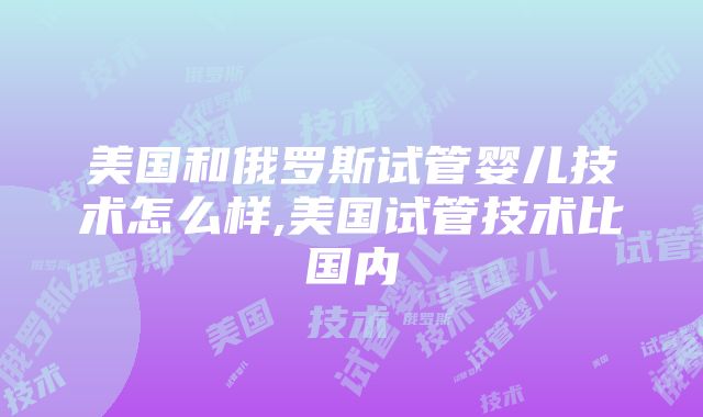 美国和俄罗斯试管婴儿技术怎么样,美国试管技术比国内