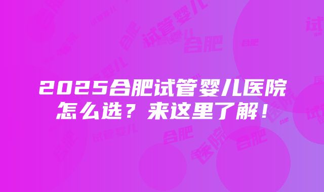 2025合肥试管婴儿医院怎么选？来这里了解！