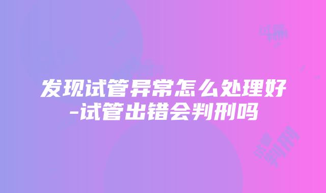 发现试管异常怎么处理好-试管出错会判刑吗