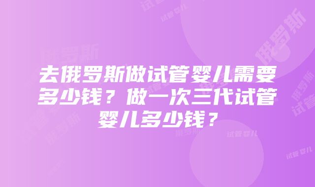 去俄罗斯做试管婴儿需要多少钱？做一次三代试管婴儿多少钱？