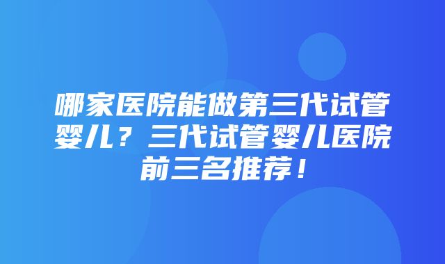 哪家医院能做第三代试管婴儿？三代试管婴儿医院前三名推荐！