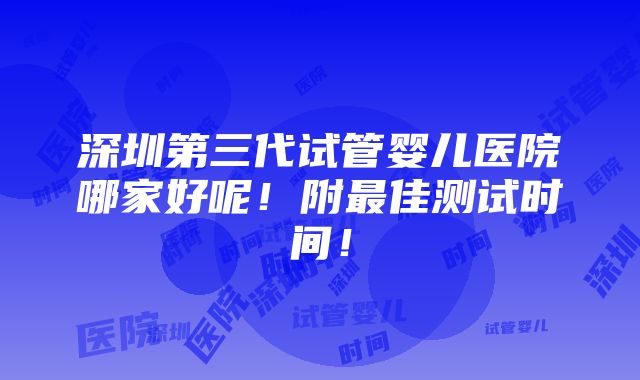 深圳第三代试管婴儿医院哪家好呢！附最佳测试时间！