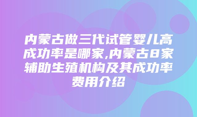 内蒙古做三代试管婴儿高成功率是哪家,内蒙古8家辅助生殖机构及其成功率费用介绍