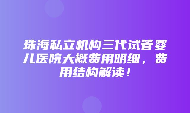 珠海私立机构三代试管婴儿医院大概费用明细，费用结构解读！