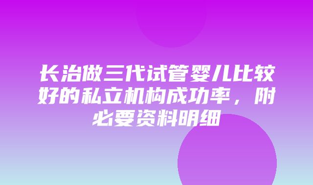 长治做三代试管婴儿比较好的私立机构成功率，附必要资料明细