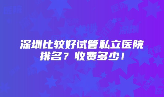 深圳比较好试管私立医院排名？收费多少！