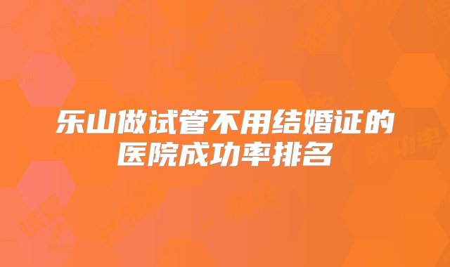 乐山做试管不用结婚证的医院成功率排名