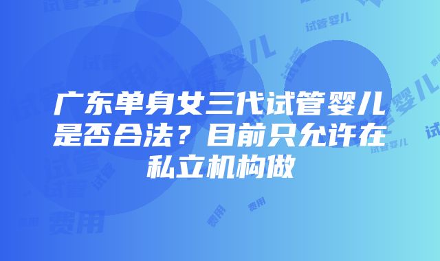 广东单身女三代试管婴儿是否合法？目前只允许在私立机构做