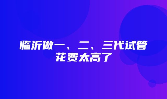 临沂做一、二、三代试管花费太高了