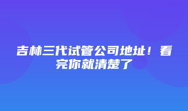 吉林三代试管公司地址！看完你就清楚了