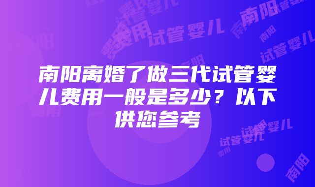 南阳离婚了做三代试管婴儿费用一般是多少？以下供您参考