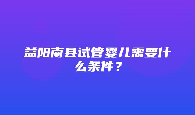 益阳南县试管婴儿需要什么条件？