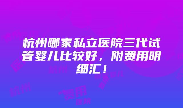 杭州哪家私立医院三代试管婴儿比较好，附费用明细汇！