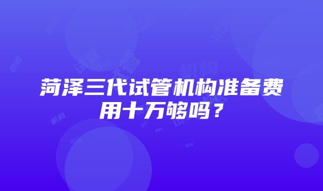 菏泽三代试管机构准备费用十万够吗？