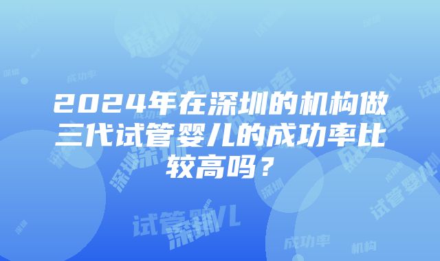 2024年在深圳的机构做三代试管婴儿的成功率比较高吗？