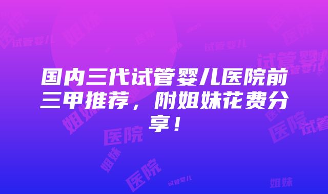 国内三代试管婴儿医院前三甲推荐，附姐妹花费分享！