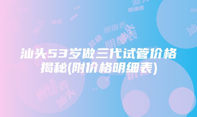 汕头53岁做三代试管价格揭秘(附价格明细表)