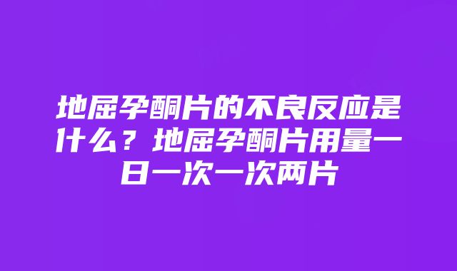 地屈孕酮片的不良反应是什么？地屈孕酮片用量一日一次一次两片