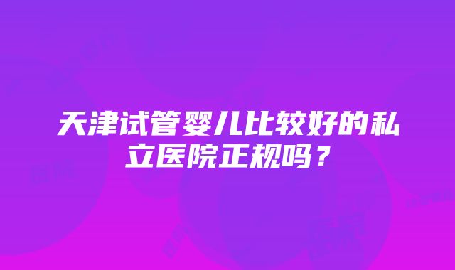 天津试管婴儿比较好的私立医院正规吗？