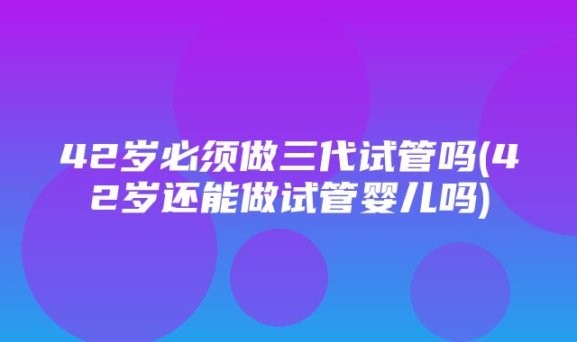 42岁必须做三代试管吗(42岁还能做试管婴儿吗)