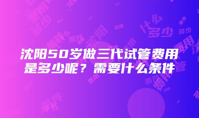 沈阳50岁做三代试管费用是多少呢？需要什么条件