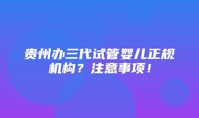 贵州办三代试管婴儿正规机构？注意事项！