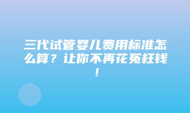 三代试管婴儿费用标准怎么算？让你不再花冤枉钱！