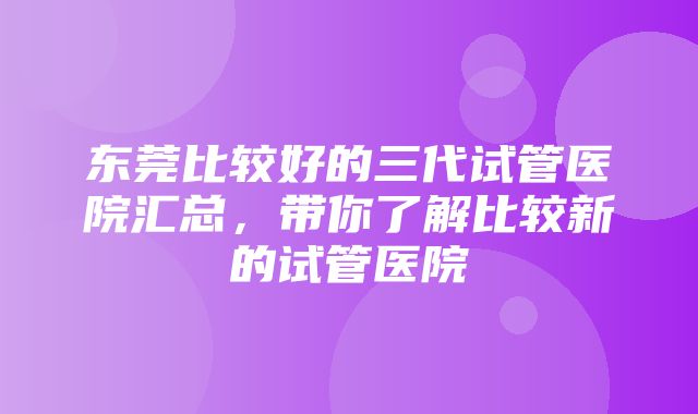 东莞比较好的三代试管医院汇总，带你了解比较新的试管医院