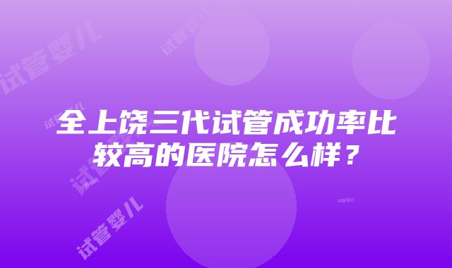 全上饶三代试管成功率比较高的医院怎么样？