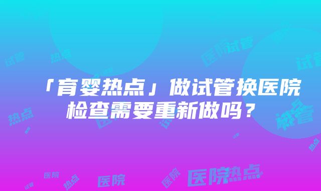 「育婴热点」做试管换医院检查需要重新做吗？