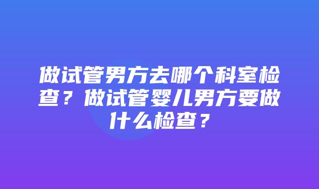 做试管男方去哪个科室检查？做试管婴儿男方要做什么检查？