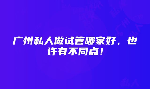 广州私人做试管哪家好，也许有不同点！