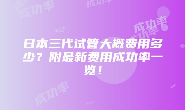 日本三代试管大概费用多少？附最新费用成功率一览！